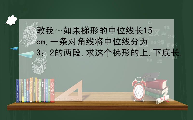 教我～如果梯形的中位线长15cm,一条对角线将中位线分为3：2的两段,求这个梯形的上,下底长.