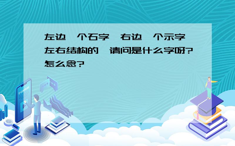 左边一个石字,右边一个示字,左右结构的,请问是什么字呀?怎么念?