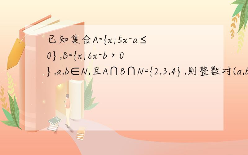 已知集合A={x|5x-a≤0},B={x|6x-b＞0},a,b∈N,且A∩B∩N={2,3,4},则整数对(a,b)的个数为A.20　B.25　C.30　D.42可解得A :X≤ A/5 B:X>B/6 ,下一步该?