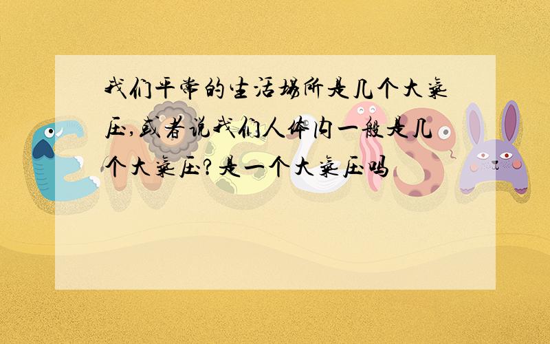 我们平常的生活场所是几个大气压,或者说我们人体内一般是几个大气压?是一个大气压吗