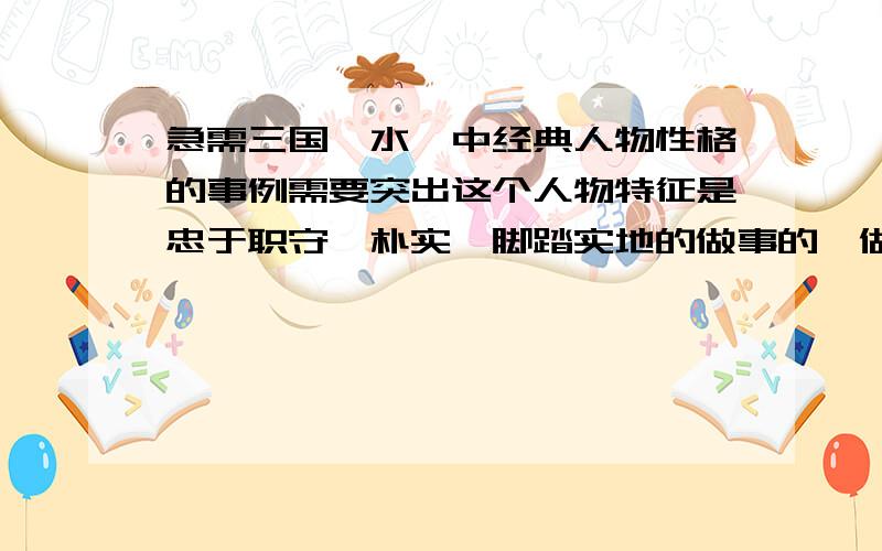 急需三国、水浒中经典人物性格的事例需要突出这个人物特征是忠于职守,朴实,脚踏实地的做事的,做好本职工作的,并且是顾全大局,为大局做出重大贡献的成功事例.需要一个典型的事例来论