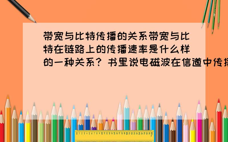 带宽与比特传播的关系带宽与比特在链路上的传播速率是什么样的一种关系? 书里说电磁波在信道中传播的速率是不变的,那么比特数据在信道中传播的速率应该也是不变的,如果这样的话,提