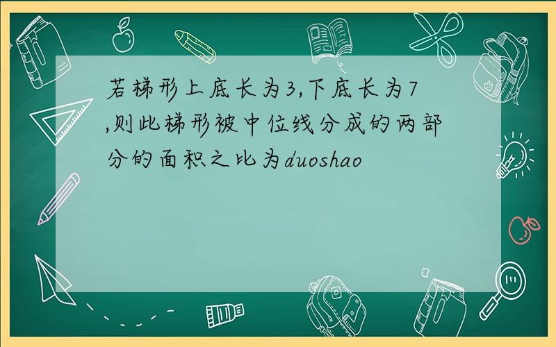 若梯形上底长为3,下底长为7,则此梯形被中位线分成的两部分的面积之比为duoshao