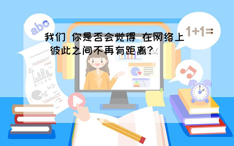 我们 你是否会觉得 在网络上 彼此之间不再有距离?