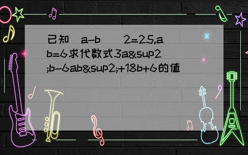 已知(a-b)^2=25,ab=6求代数式3a²b-6ab²+18b+6的值