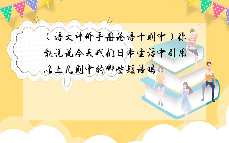 (语文评价手册论语十则中)你能说说今天我们日常生活中引用以上几则中的哪些短语吗