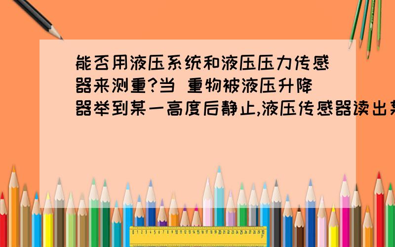 能否用液压系统和液压压力传感器来测重?当 重物被液压升降器举到某一高度后静止,液压传感器读出某一数,通过换算,能否得到重物的重量?为什么行或不行?