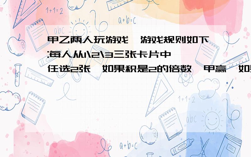 甲乙两人玩游戏,游戏规则如下:每人从1\2\3三张卡片中任选2张,如果积是2的倍数,甲赢,如果积是三的倍数,乙赢.(如果积既是2的倍数,又是3的倍数就重来)(注意:倍数不是整倍数).这个游戏公平吗?