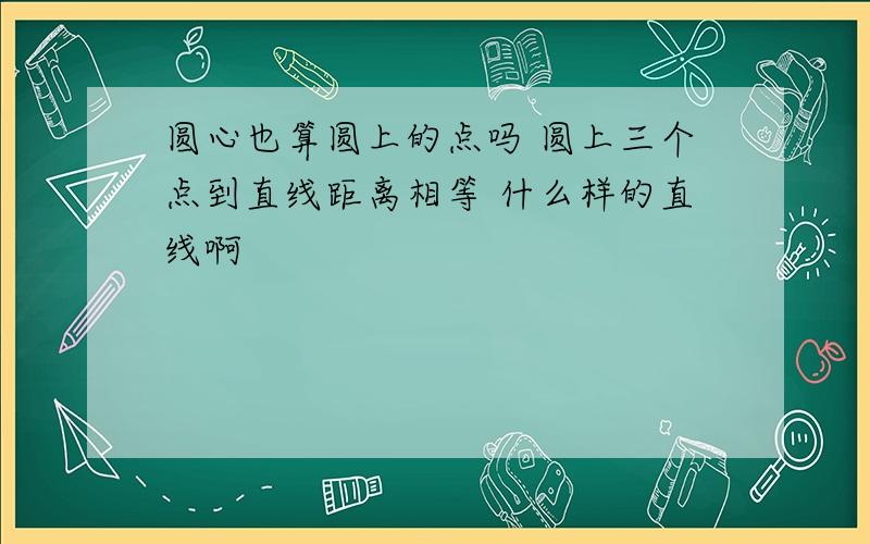 圆心也算圆上的点吗 圆上三个点到直线距离相等 什么样的直线啊