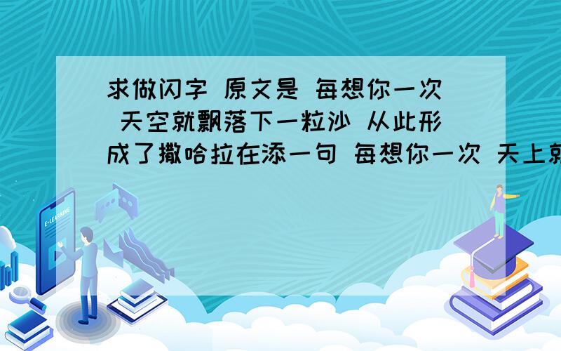 求做闪字 原文是 每想你一次 天空就飘落下一粒沙 从此形成了撒哈拉在添一句 每想你一次 天上就掉下一滴水 于是形成了太平洋 求那种流光闪字 就是那种 光一个字一个字闪过去的那种 字