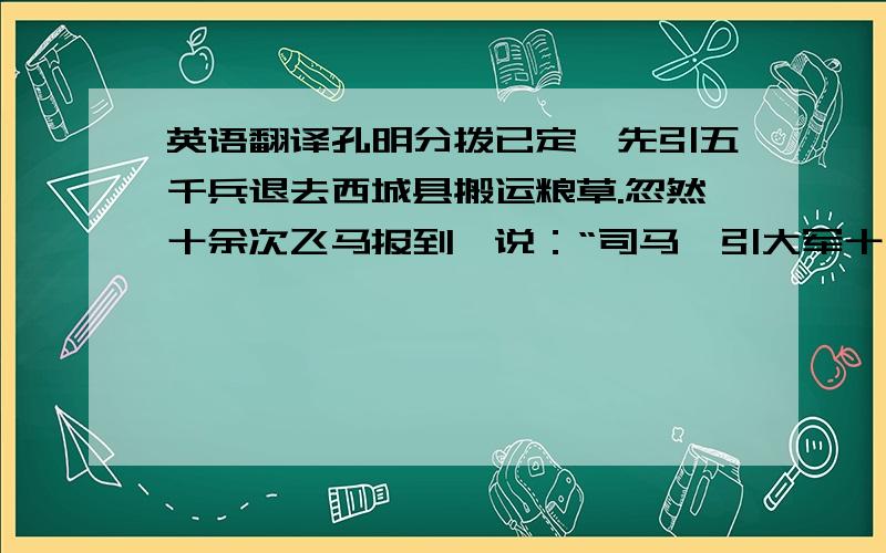 英语翻译孔明分拨已定,先引五千兵退去西城县搬运粮草.忽然十余次飞马报到,说：“司马懿引大军十五万,望西城蜂拥而来!”时孔明身边别无大将,只有一班文官,所引五千兵,已分一半先运粮