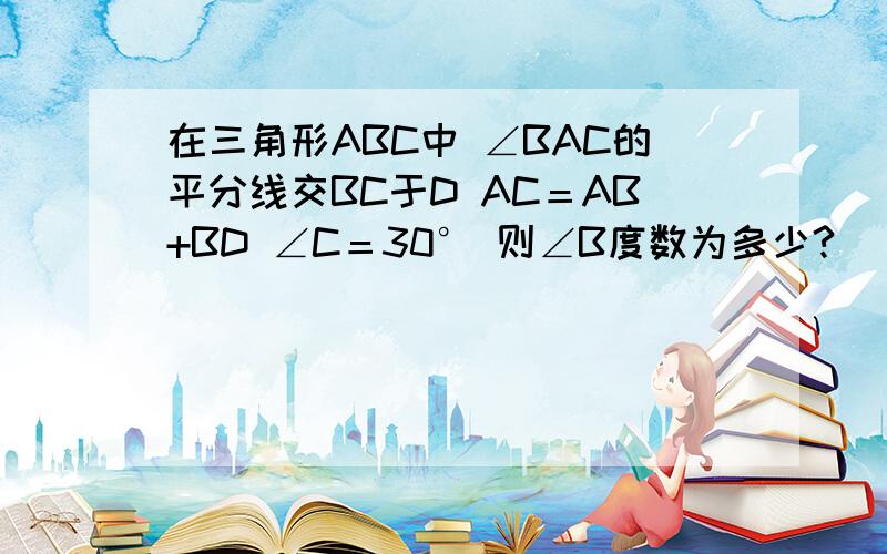 在三角形ABC中 ∠BAC的平分线交BC于D AC＝AB+BD ∠C＝30° 则∠B度数为多少?