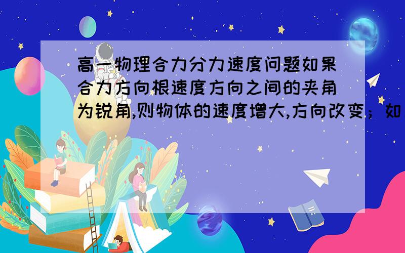 高一物理合力分力速度问题如果合力方向根速度方向之间的夹角为锐角,则物体的速度增大,方向改变；如果合力方向根速度方向之间的夹角为钝角,则物体的速度减小,方向改变.请问是什么意