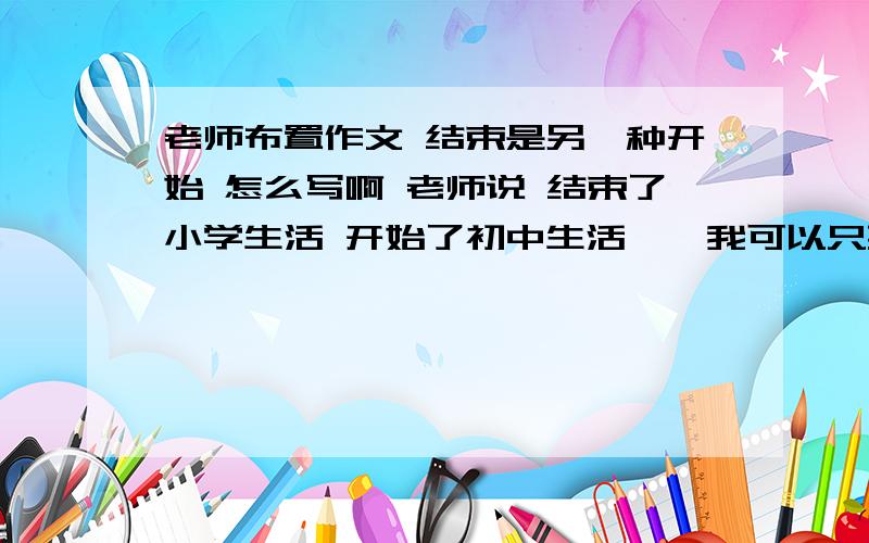 老师布置作文 结束是另一种开始 怎么写啊 老师说 结束了小学生活 开始了初中生活……我可以只要提纲大概怎么 写就可以了 最好 话题 和好段