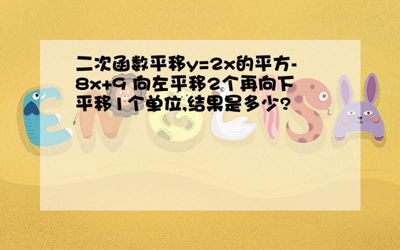 二次函数平移y=2x的平方-8x+9 向左平移2个再向下平移1个单位,结果是多少?