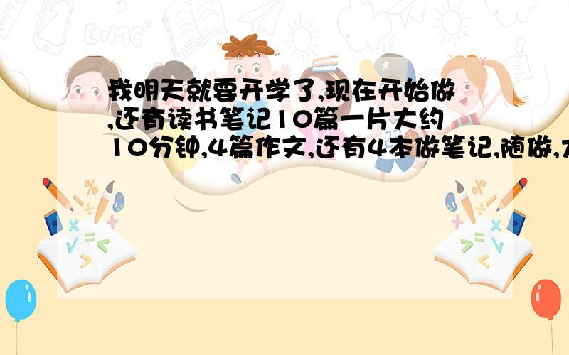 我明天就要开学了,现在开始做,还有读书笔记10篇一片大约10分钟,4篇作文,还有4本做笔记,随做,大家说今天可以做完吗字数要求?作文最少400字,笔记很少,最要命的是4本书,要做笔记,好词,应该会