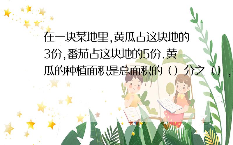 在一块菜地里,黄瓜占这块地的3份,番茄占这块地的5份.黄瓜的种植面积是总面积的（）分之（）,番茄的种植面积是总面积的（）分之（）.黄瓜的种植面积是番茄的（）分之（）,蕃茄的种植