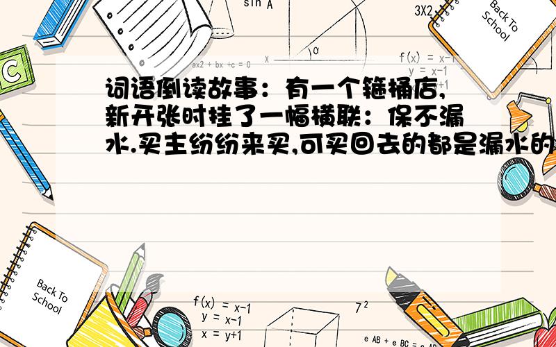 词语倒读故事：有一个箍桶店,新开张时挂了一幅横联：保不漏水.买主纷纷来买,可买回去的都是漏水的,买主找店主算账.店主却来了个倒读：水漏不保.弄的买主哭笑不得.求：像这样的词语倒