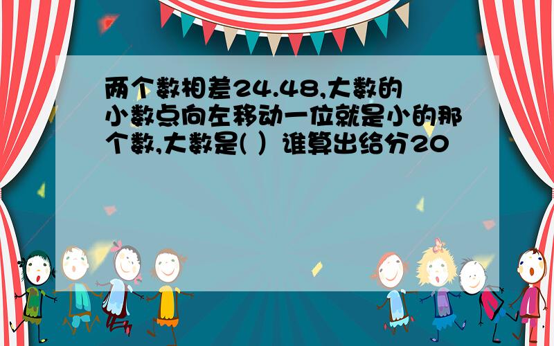 两个数相差24.48,大数的小数点向左移动一位就是小的那个数,大数是( ）谁算出给分20