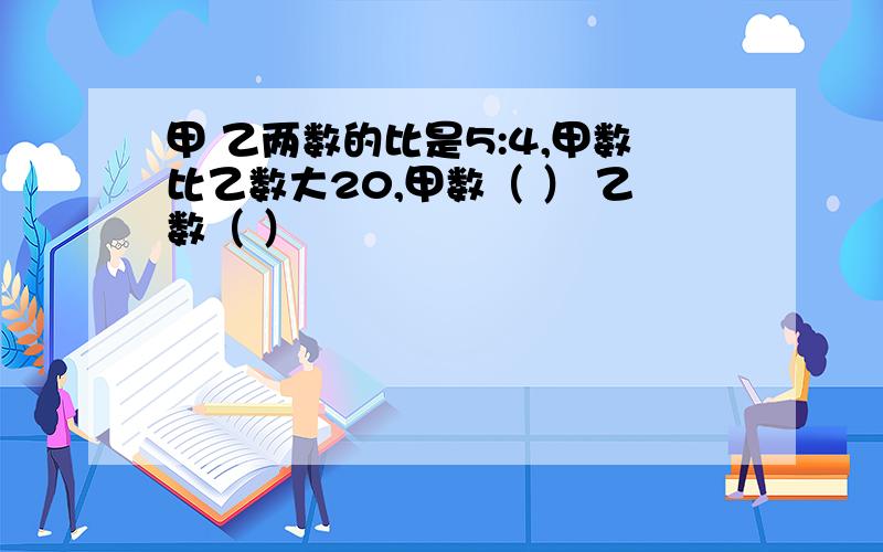 甲 乙两数的比是5:4,甲数比乙数大20,甲数（ ） 乙数（ ）