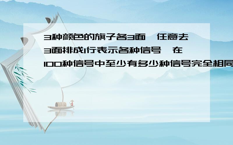 3种颜色的旗子各3面,任意去3面排成1行表示各种信号,在100种信号中至少有多少种信号完全相同?说明理由