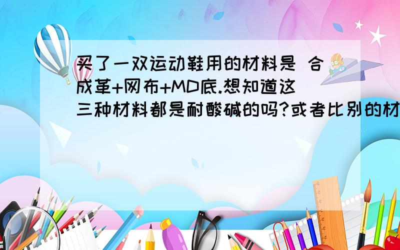 买了一双运动鞋用的材料是 合成革+网布+MD底.想知道这三种材料都是耐酸碱的吗?或者比别的材料要耐酸碱些!