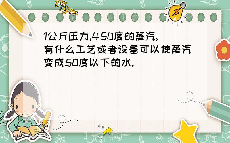 1公斤压力,450度的蒸汽,有什么工艺或者设备可以使蒸汽变成50度以下的水.