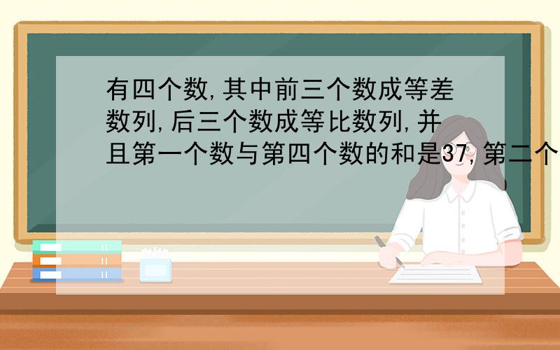 有四个数,其中前三个数成等差数列,后三个数成等比数列,并且第一个数与第四个数的和是37,第二个数与第三个数的和是36,求这四个数