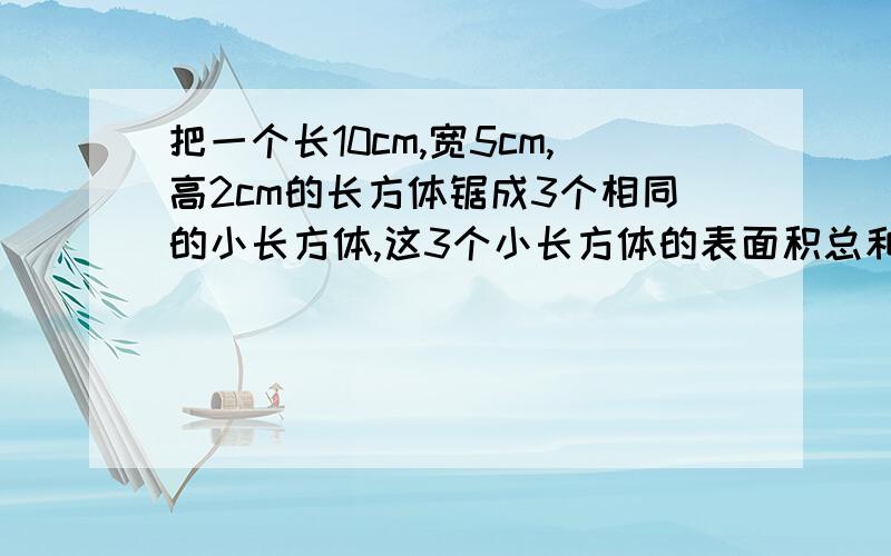 把一个长10cm,宽5cm,高2cm的长方体锯成3个相同的小长方体,这3个小长方体的表面积总和比原来增加了多少?（列式）