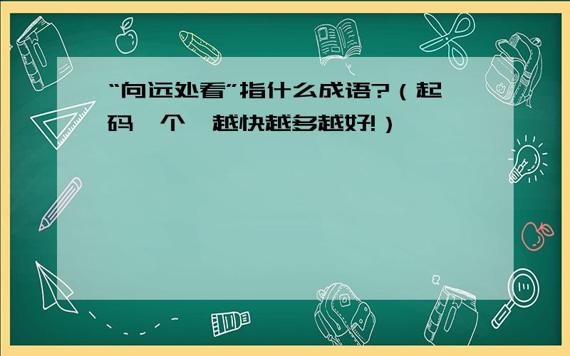 “向远处看”指什么成语?（起码一个,越快越多越好!）