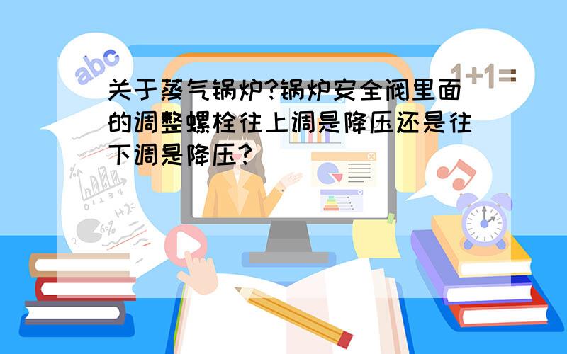 关于蒸气锅炉?锅炉安全阀里面的调整螺栓往上调是降压还是往下调是降压?