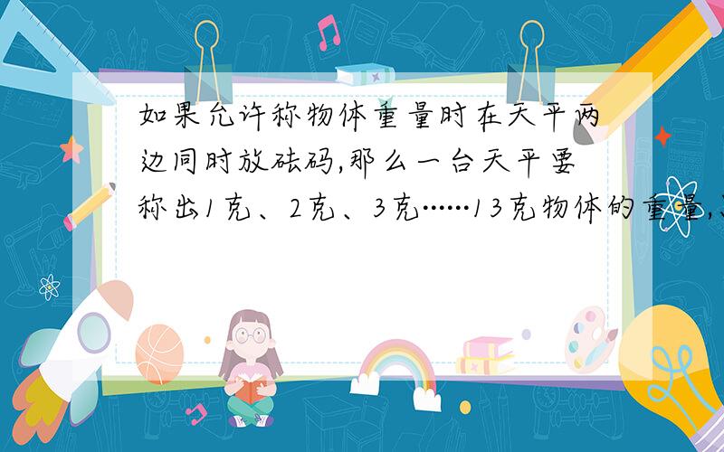 如果允许称物体重量时在天平两边同时放砝码,那么一台天平要称出1克、2克、3克······13克物体的重量,只要准备3个砝码就够了.请问这三个砝码各是多少克?