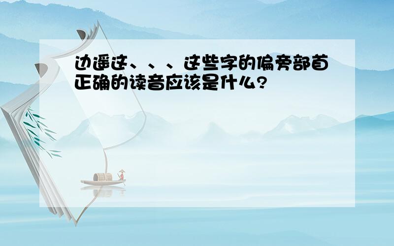 边遥这、、、这些字的偏旁部首正确的读音应该是什么?