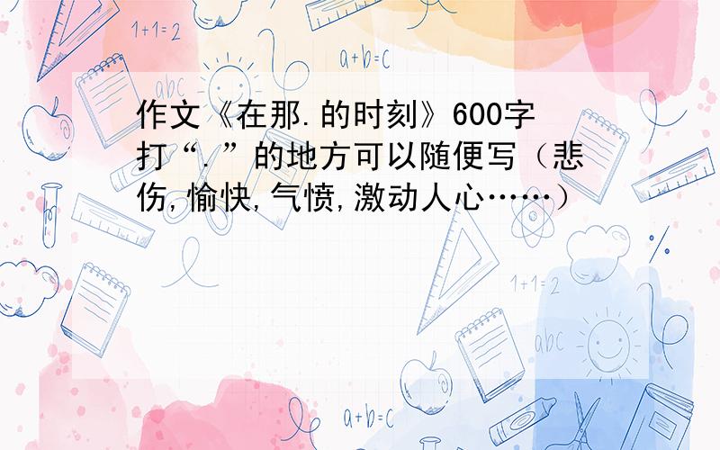 作文《在那.的时刻》600字打“.”的地方可以随便写（悲伤,愉快,气愤,激动人心……）