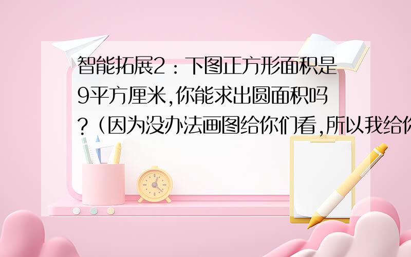 智能拓展2：下图正方形面积是9平方厘米,你能求出圆面积吗?（因为没办法画图给你们看,所以我给你们说一下这个图是怎样的,一个正方形里画了一个圆）