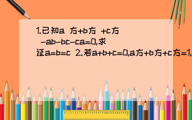 1.已知a 方+b方 +c方 -ab-bc-ca=0,求证a=b=c 2.若a+b+c=0,a方+b方+c方=1,试求下列各式的值 bc+ac+ab（接第2题）a四次方+b四次方+c四次方平方号打不出来,用语言代替了,