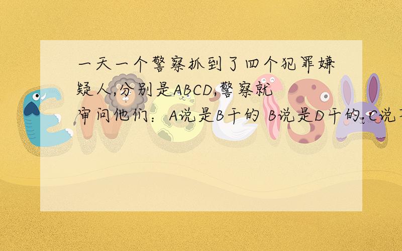 一天一个警察抓到了四个犯罪嫌疑人,分别是ABCD,警察就审问他们：A说是B干的 B说是D干的 C说不是他干的 D说B在撒谎 其中只有一个人说的是真话,问到底是谁干的