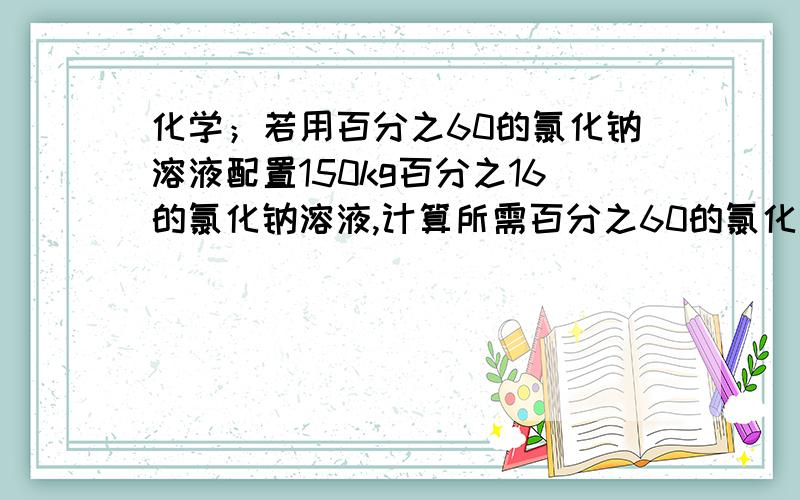 化学；若用百分之60的氯化钠溶液配置150kg百分之16的氯化钠溶液,计算所需百分之60的氯化钠溶液的质量?