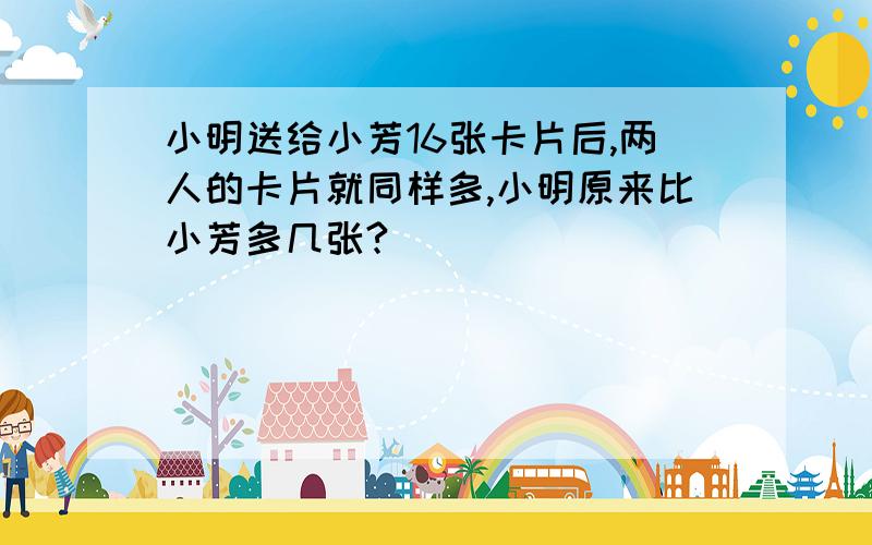 小明送给小芳16张卡片后,两人的卡片就同样多,小明原来比小芳多几张?