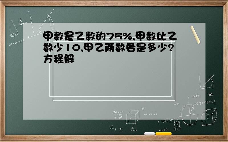 甲数是乙数的75%,甲数比乙数少10,甲乙两数各是多少?方程解