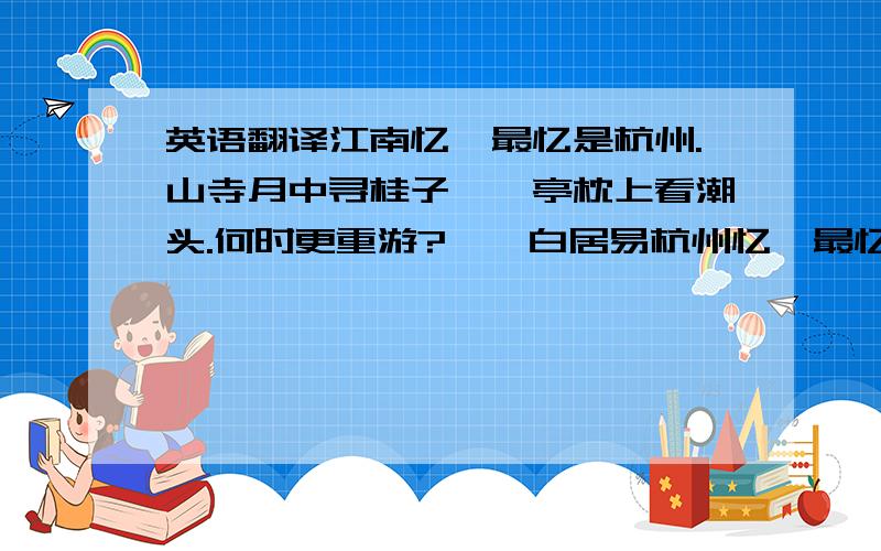 英语翻译江南忆,最忆是杭州.山寺月中寻桂子,郡亭枕上看潮头.何时更重游?——白居易杭州忆,最忆是西湖.柳浪风动清音醉,风荷月映暗香渡.能不留心驻!——题记杭州,是两年前的回忆了吧,那