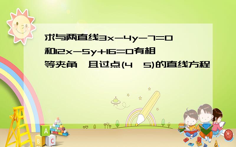 求与两直线3x-4y-7=0和12x-5y+16=0有相等夹角,且过点(4,5)的直线方程