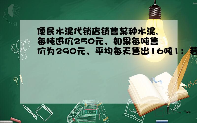 便民水泥代销店销售某种水泥,每吨进价250元，如果每吨售价为290元，平均每天售出16吨1：若代销点采取降低促销的方式，是建立每吨的销售利润y元于每吨降低x元之间的函数关系式2：若每吨