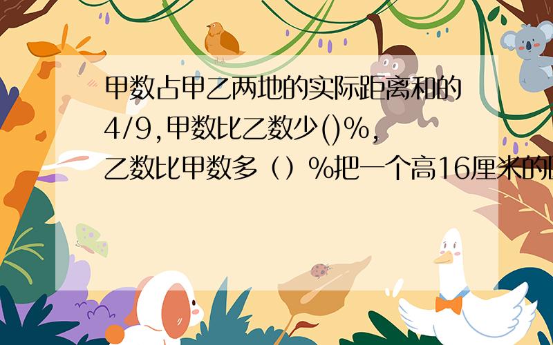 甲数占甲乙两地的实际距离和的4/9,甲数比乙数少()％,乙数比甲数多（）％把一个高16厘米的圆柱体截成两个体积相等的小圆柱体后，表面积增加了24平方厘米。现把其中一个小圆柱削成体积