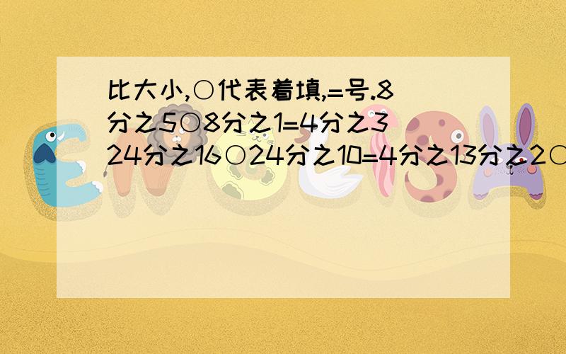 比大小,○代表着填,=号.8分之5○8分之1=4分之3 24分之16○24分之10=4分之13分之2○4分之1=12分之11 6分之5○3分之1=2分之16分之5○6分之1○6分之2=3分之1