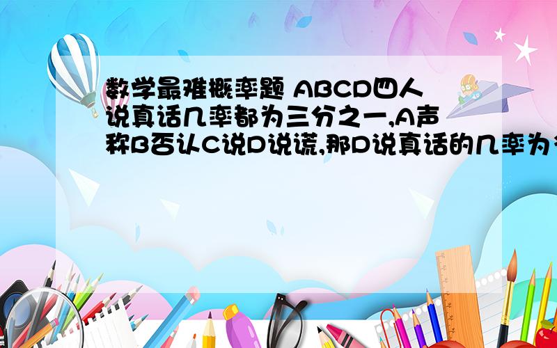 数学最难概率题 ABCD四人说真话几率都为三分之一,A声称B否认C说D说谎,那D说真话的几率为多少?如题 谢