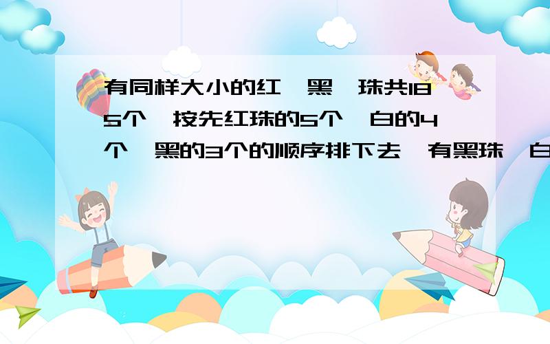 有同样大小的红、黑、珠共185个,按先红珠的5个,白的4个,黑的3个的顺序排下去,有黑珠、白珠、红珠各多少个