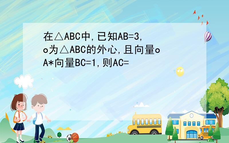 在△ABC中,已知AB=3,o为△ABC的外心,且向量oA*向量BC=1,则AC=