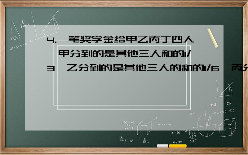 4.一笔奖学金给甲乙丙丁四人,甲分到的是其他三人和的1/3,乙分到的是其他三人的和的1/6,丙分到的是其他三人的和的2/5,丁分到了90元,这笔奖学金是多少元