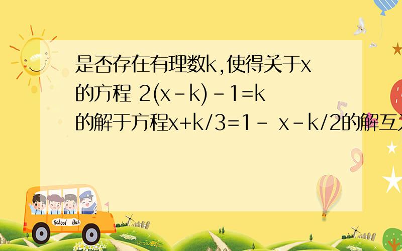 是否存在有理数k,使得关于x的方程 2(x-k)-1=k的解于方程x+k/3=1- x-k/2的解互为相反数,若存在,求k的值；若不存在,说明理由.“/”是分号,1-是一个,x-k/2又是一个.